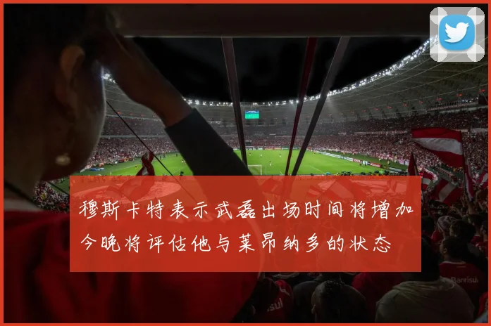 穆斯卡特表示武磊出场时间将增加今晚将评估他与莱昂纳多的状态