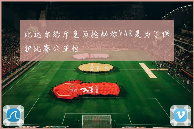 比达尔怒斥皇马抢劫称VAR是为了保护比赛公正性