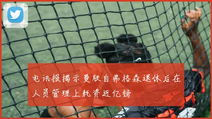 电讯报揭示曼联自弗格森退休后在人员管理上耗资近亿镑