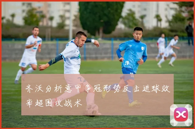 齐沃分析意甲争冠形势反击进球效率超围攻战术