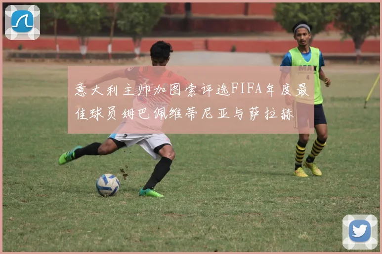 意大利主帅加图索评选FIFA年度最佳球员姆巴佩维蒂尼亚与萨拉赫