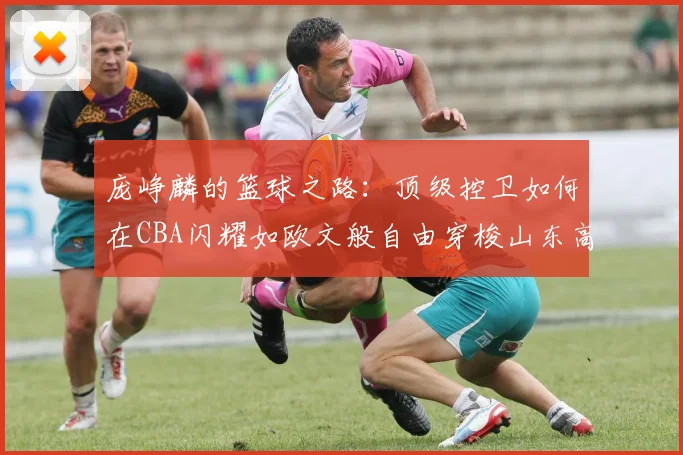 庞峥麟的篮球之路：顶级控卫如何在CBA闪耀如欧文般自由穿梭山东高速