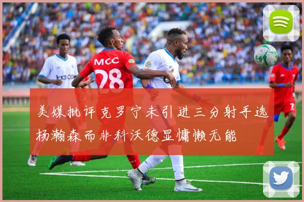 美媒批评克罗宁未引进三分射手选杨瀚森而非科沃德显慵懒无能