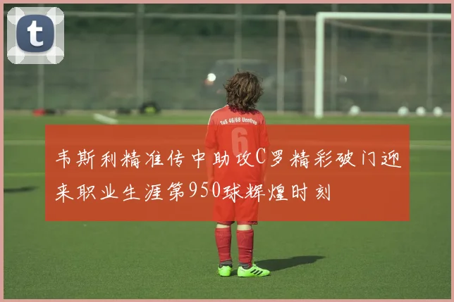 韦斯利精准传中助攻C罗精彩破门迎来职业生涯第950球辉煌时刻