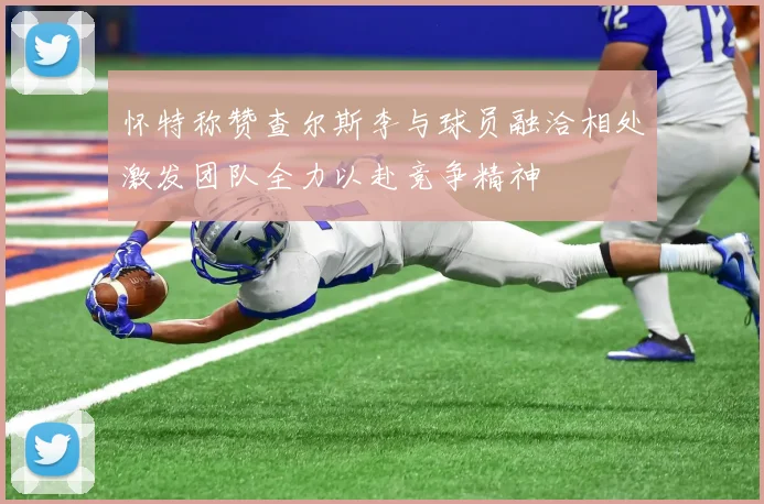怀特称赞查尔斯李与球员融洽相处激发团队全力以赴竞争精神