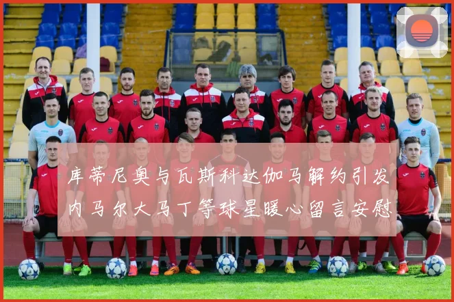 库蒂尼奥与瓦斯科达伽马解约引发内马尔大马丁等球星暖心留言安慰