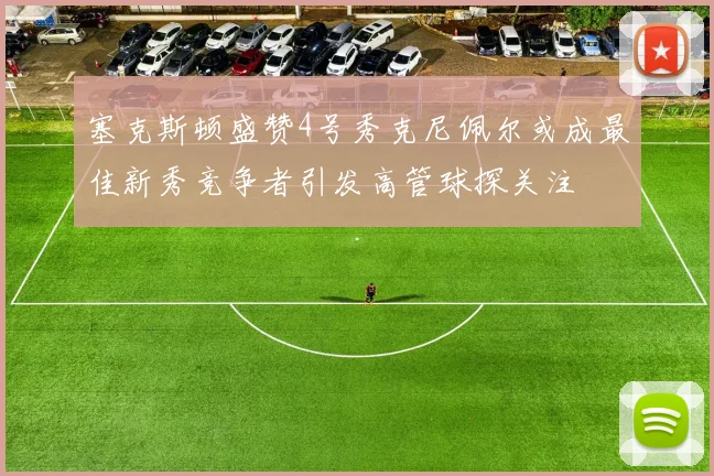 塞克斯顿盛赞4号秀克尼佩尔或成最佳新秀竞争者引发高管球探关注