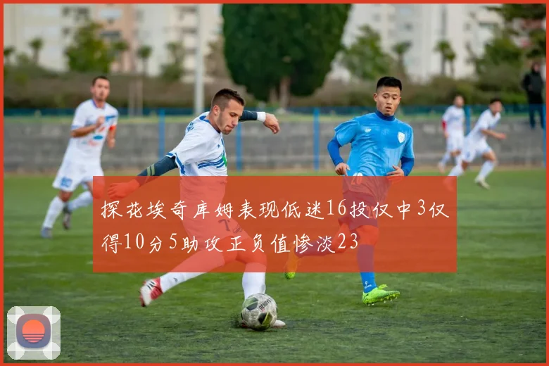 探花埃奇库姆表现低迷16投仅中3仅得10分5助攻正负值惨淡23