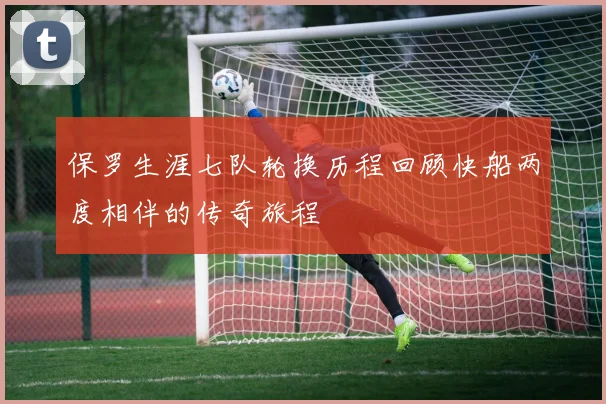 保罗生涯七队轮换历程回顾快船两度相伴的传奇旅程