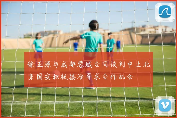 徐正源与成都蓉城合同谈判中止北京国安积极接洽寻求合作机会