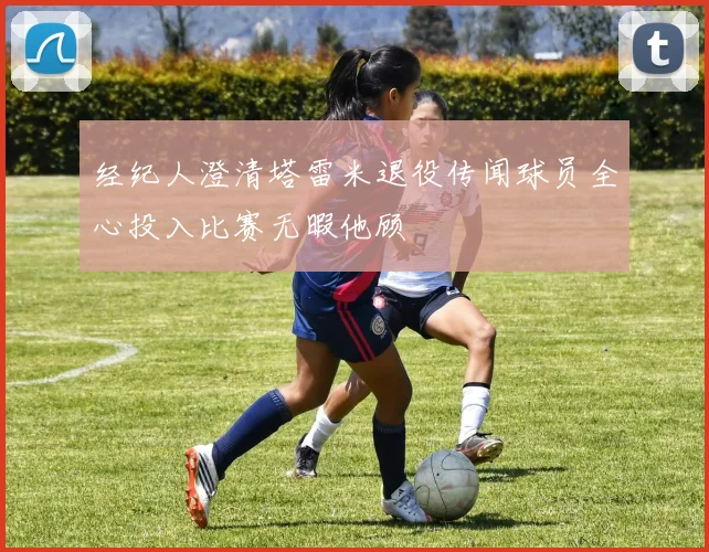 经纪人澄清塔雷米退役传闻球员全心投入比赛无暇他顾