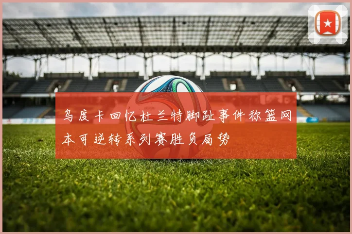 乌度卡回忆杜兰特脚趾事件称篮网本可逆转系列赛胜负局势