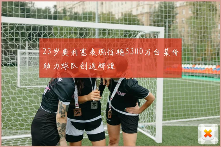 23岁奥利塞表现惊艳5300万白菜价助力球队创造辉煌