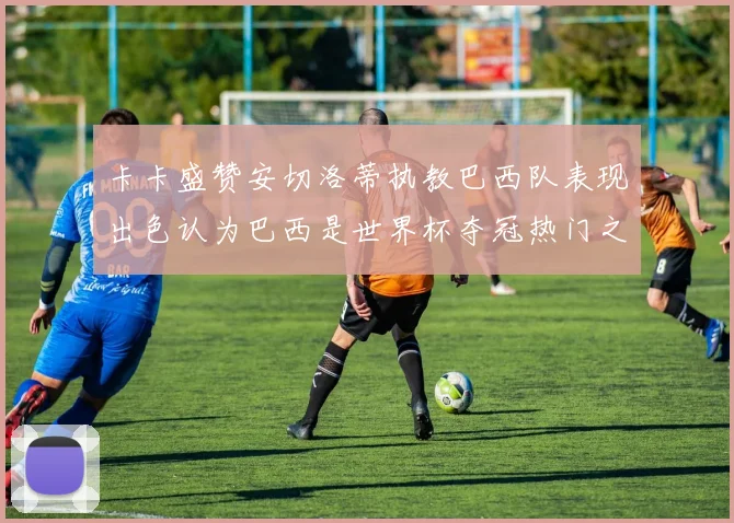 卡卡盛赞安切洛蒂执教巴西队表现出色认为巴西是世界杯夺冠热门之选