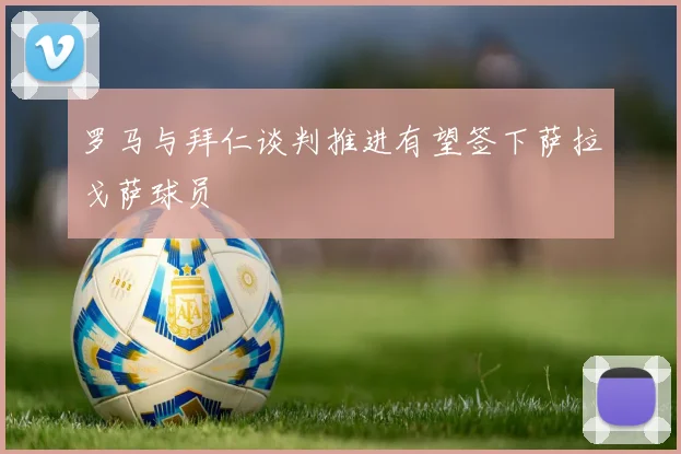 罗马与拜仁谈判推进有望签下萨拉戈萨球员