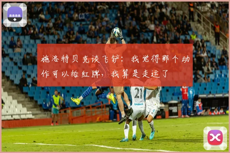 施洛特贝克谈飞铲：我觉得那个动作可以给红牌，我算是走运了