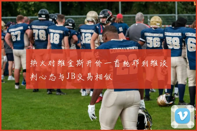 热火对维金斯开价一首轮邓利维谈判心态与JB交易相似