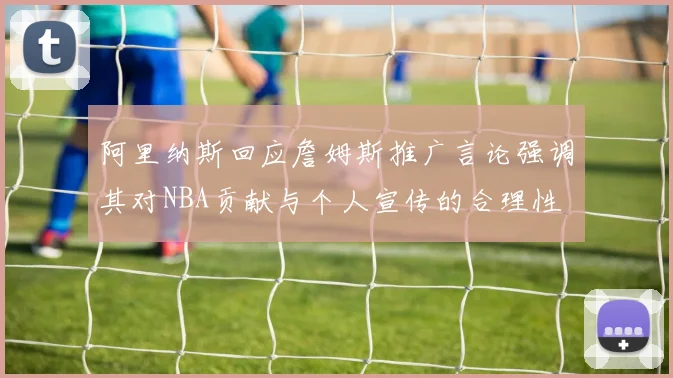 阿里纳斯回应詹姆斯推广言论强调其对NBA贡献与个人宣传的合理性
