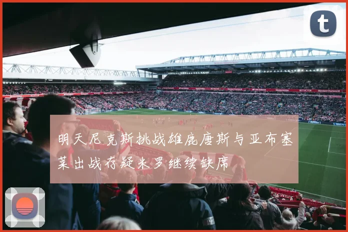 明天尼克斯挑战雄鹿唐斯与亚布塞莱出战存疑米罗继续缺席