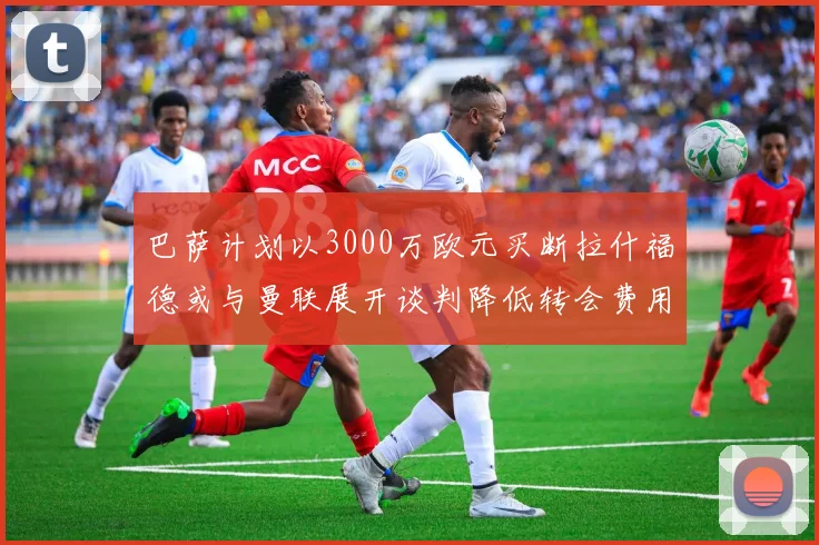 巴萨计划以3000万欧元买断拉什福德或与曼联展开谈判降低转会费用