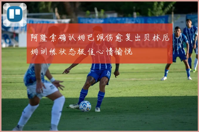 阿隆索确认姆巴佩伤愈复出贝林厄姆训练状态极佳心情愉悦