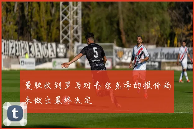 曼联收到罗马对齐尔克泽的报价尚未做出最终决定