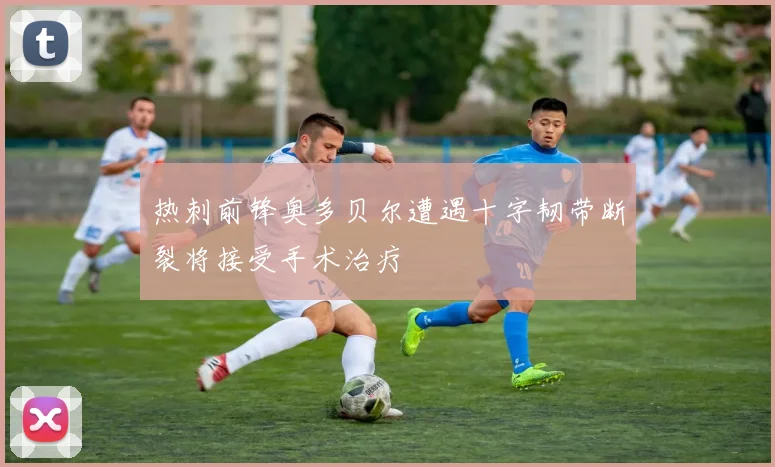 热刺前锋奥多贝尔遭遇十字韧带断裂将接受手术治疗
