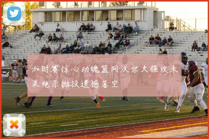 加时赛惊心动魄篮网沃尔夫强攻未果绝杀抛投遗憾落空