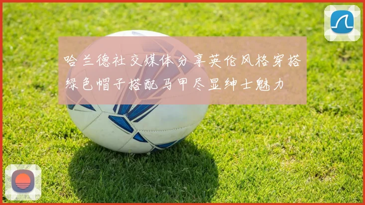 哈兰德社交媒体分享英伦风格穿搭绿色帽子搭配马甲尽显绅士魅力
